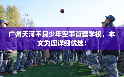 广州天河不良少年军事管理学校，本文为您详细优选！
