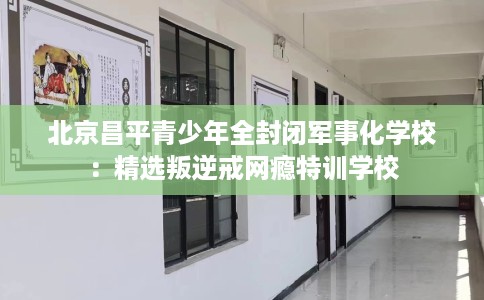 北京昌平青少年全封闭军事化学校：精选叛逆戒网瘾特训学校