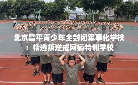 北京昌平青少年全封闭军事化学校：精选叛逆戒网瘾特训学校