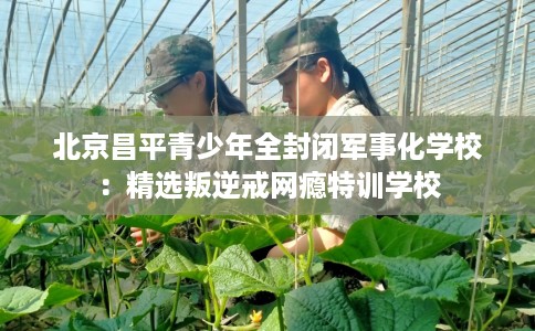 北京昌平青少年全封闭军事化学校：精选叛逆戒网瘾特训学校