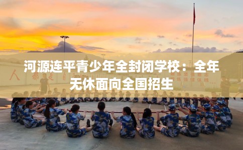 河源连平青少年全封闭学校：全年无休面向全国招生