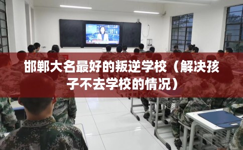 邯郸大名最好的叛逆学校（解决孩子不去学校的情况）