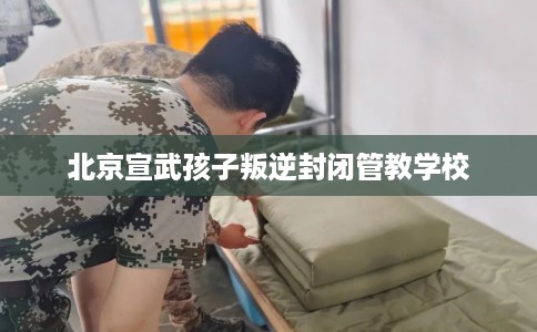 北京宣武孩子叛逆封闭管教学校