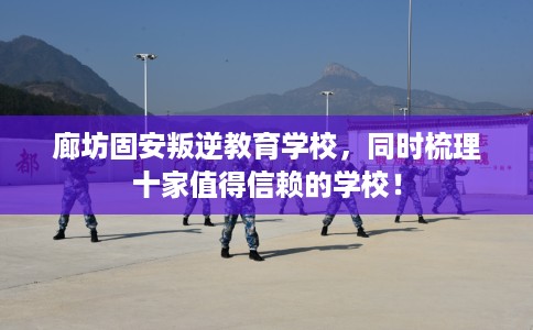 廊坊固安叛逆教育学校，同时梳理十家值得信赖的学校！