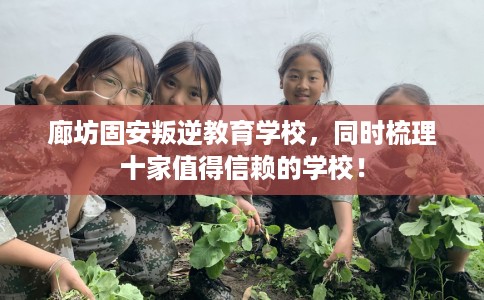 廊坊固安叛逆教育学校，同时梳理十家值得信赖的学校！