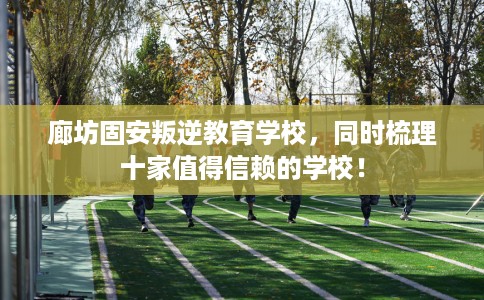 廊坊固安叛逆教育学校，同时梳理十家值得信赖的学校！