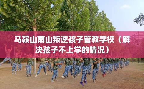 马鞍山雨山叛逆孩子管教学校（解决孩子不上学的情况）