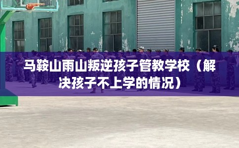 马鞍山雨山叛逆孩子管教学校（解决孩子不上学的情况）