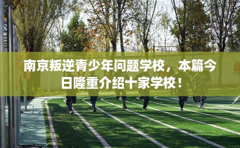 南京叛逆青少年问题学校，本篇今日隆重介绍十家学校！