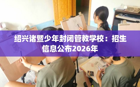 绍兴诸暨少年封闭管教学校：招生信息公布2026年