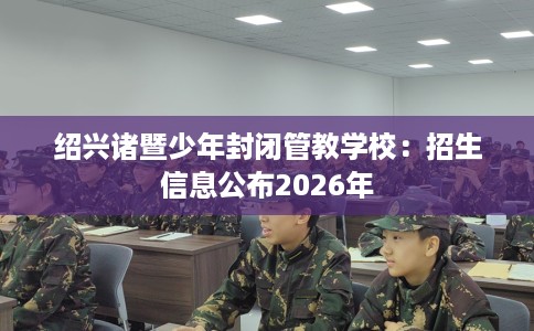绍兴诸暨少年封闭管教学校：招生信息公布2026年