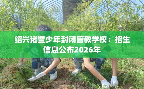 绍兴诸暨少年封闭管教学校：招生信息公布2026年