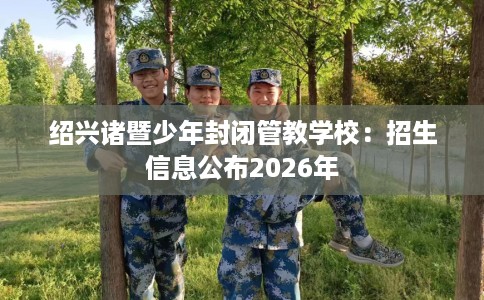 绍兴诸暨少年封闭管教学校：招生信息公布2026年