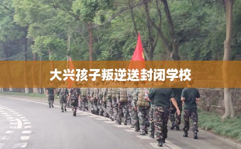 大兴孩子叛逆送封闭学校