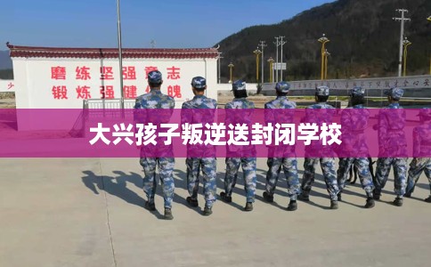 大兴孩子叛逆送封闭学校