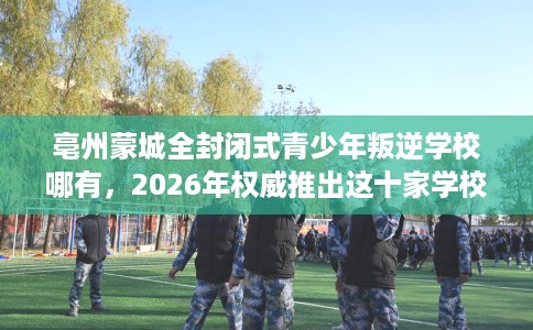 亳州蒙城全封闭式青少年叛逆学校哪有，2026年权威推出这十家学校！