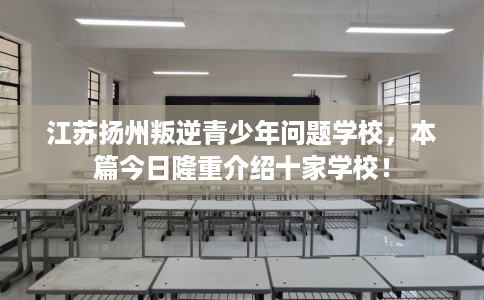 江苏扬州叛逆青少年问题学校，本篇今日隆重介绍十家学校！