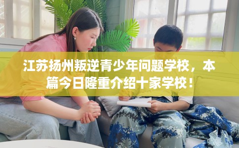江苏扬州叛逆青少年问题学校，本篇今日隆重介绍十家学校！