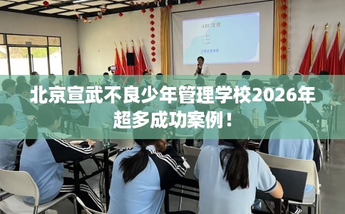 北京宣武不良少年管理学校2026年超多成功案例！