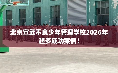 北京宣武不良少年管理学校2026年超多成功案例！