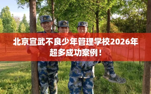 北京宣武不良少年管理学校2026年超多成功案例！