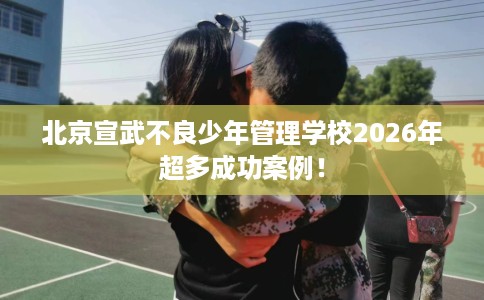 北京宣武不良少年管理学校2026年超多成功案例！