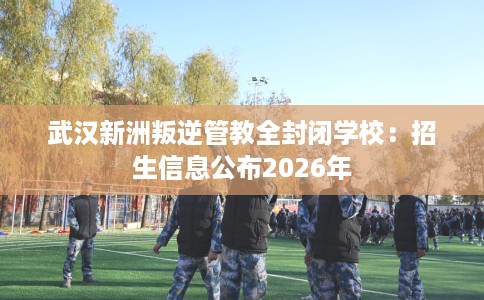 武汉新洲叛逆管教全封闭学校：招生信息公布2026年
