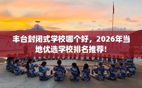 丰台封闭式学校哪个好，2026年当地优选学校排名推荐!