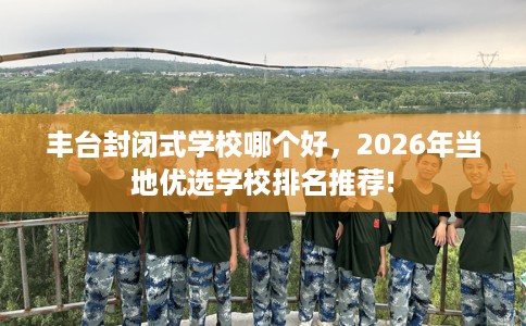 丰台封闭式学校哪个好，2026年当地优选学校排名推荐!