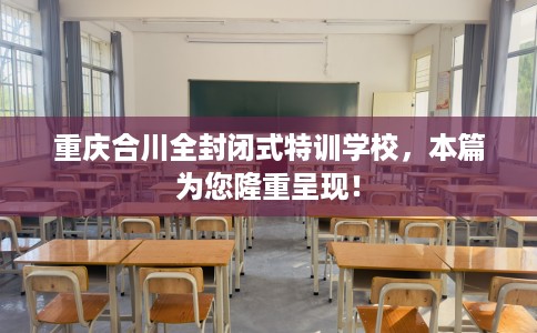 重庆合川全封闭式特训学校，本篇为您隆重呈现！