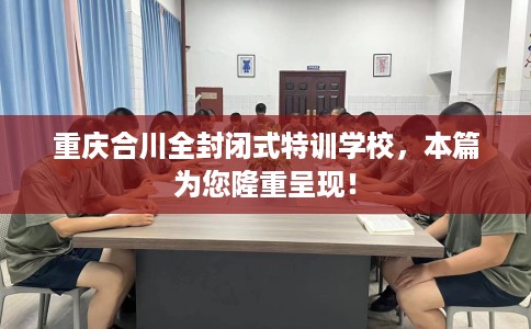重庆合川全封闭式特训学校，本篇为您隆重呈现！
