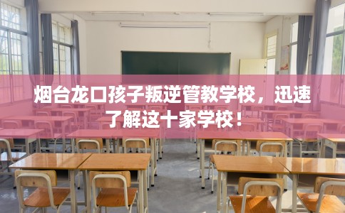 烟台龙口孩子叛逆管教学校，迅速了解这十家学校！