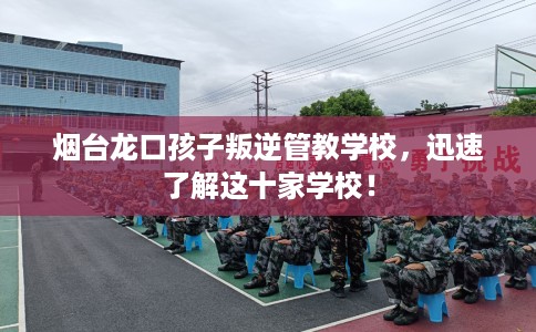 烟台龙口孩子叛逆管教学校，迅速了解这十家学校！