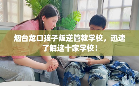 烟台龙口孩子叛逆管教学校，迅速了解这十家学校！