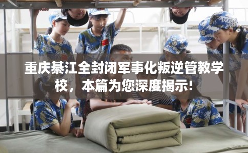 重庆綦江全封闭军事化叛逆管教学校，本篇为您深度揭示!