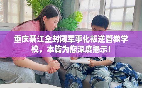 重庆綦江全封闭军事化叛逆管教学校，本篇为您深度揭示!