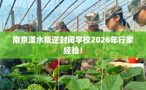 南京溧水叛逆封闭学校2026年行家经验！