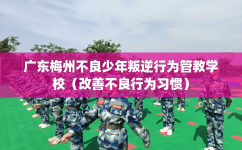 广东梅州不良少年叛逆行为管教学校（改善不良行为习惯）