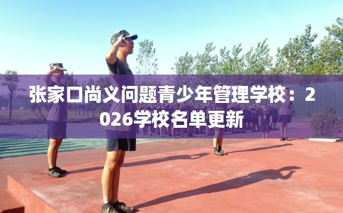 张家口尚义问题青少年管理学校：2026学校名单更新