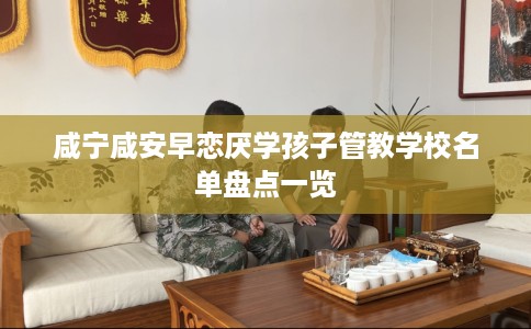 咸宁咸安早恋厌学孩子管教学校名单盘点一览
