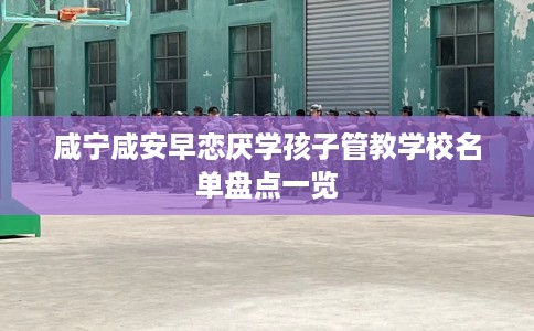 咸宁咸安早恋厌学孩子管教学校名单盘点一览