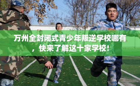 万州全封闭式青少年叛逆学校哪有，快来了解这十家学校!
