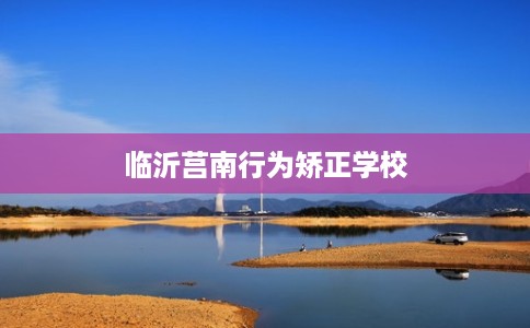 临沂莒南行为矫正学校