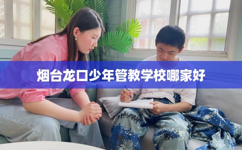 烟台龙口少年管教学校哪家好