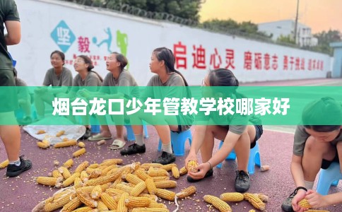 烟台龙口少年管教学校哪家好