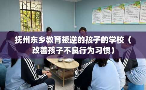 抚州东乡教育叛逆的孩子的学校（改善孩子不良行为习惯）