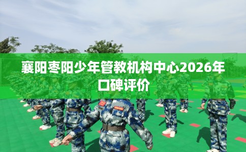襄阳枣阳少年管教机构中心2026年口碑评价
