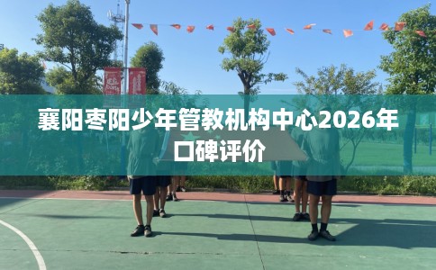 襄阳枣阳少年管教机构中心2026年口碑评价