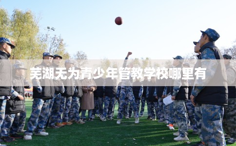 芜湖无为青少年管教学校哪里有