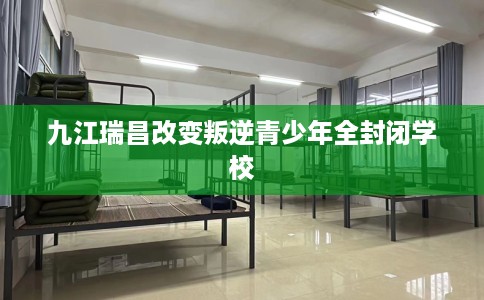 九江瑞昌改变叛逆青少年全封闭学校